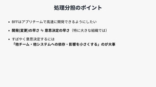 処理分担のポイント
• BFFはアプリチームで⾼速に開発できるようにしたい
• 開発(変更)の早さ ≒ 意思決定の早さ（特に⼤きな組織では）
• すばやく意思決定するには 
「他チーム・他システムへの依存・影響を⼩さくする」のが⼤事
 