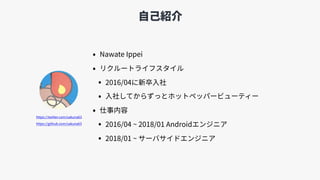 ⾃⼰紹介
• Nawate Ippei
• リクルートライフスタイル
• 2016/04に新卒⼊社
• ⼊社してからずっとホットペッパービューティー
• 仕事内容
• 2016/04 ~ 2018/01 Androidエンジニア
• 2018/01 ~ サーバサイドエンジニア
https://twitter.com/sakuna63
https://github.com/sakuna63
 