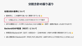 分割⽅針の振り返り
処理分担の基準について
• 基本的に、この基準で迷いなく開発できている 👍
• ⼀点悩んだところがあったので次のスライドで紹介
• BFFの開発スピードが早くなるかはこれから検証 🧐（保守・運⽤が始まったばかりなので）
BackendのAPI粒度（REST）について
• 参照系のBackend API（GET）の四分の⼀（24本中6本）がBFF API間で再利⽤できている 👍
• 逆に更新系の Backend API（POST, PUT, DELETE）はBFF APIと1:1で対応することがほとんど
 
