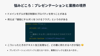 悩みどころ：プレゼンテーションと業務の境界
• ドメインモデルが表⽰制御のプロパティを持つことがある
• 例えば「値段にチルダ(~)をつけるフラグ」というのがある
• こういったときのテキスト加⼯処理など、どの層に持たせるべきか悩む 🤔
• 、業務ロジックと捉えるべきか...
public class Price {
private int value;
/**
* 値段にチルダ(~)を付けるかどうかのフラグ
*/
private boolean tildaSuffixRequired;
}
 