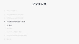アジェンダ
1. BFFとは何か？
2. BFF/Backend分割の⽬的
3. BFF/Backend分割の⽅針
4. BFF/Backendの設計・実装
• API設計
• 技術選定
• ソフトウェア設計・実装
5. BFF/Backend構成の開発体制
6. まとめ
 