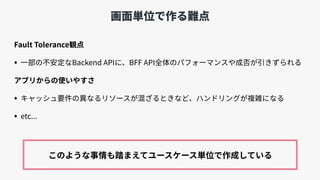 画⾯単位で作る難点
Fault Tolerance観点
• ⼀部の不安定なBackend APIに、BFF API全体のパフォーマンスや成否が引きずられる
アプリからの使いやすさ
• キャッシュ要件の異なるリソースが混ざるときなど、ハンドリングが複雑になる
• etc...
このような事情も踏まえてユースケース単位で作成している
 