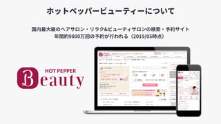 ホットペッパービューティーについて
国内最⼤級のヘアサロン・リラク&ビューティサロンの検索・予約サイト
年間約9800万回の予約が⾏われる（2019/05時点）
 