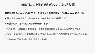 RESTにこだわり過ぎないことが⼤事
集約処理をBackend(SQL)でやったほうが圧倒的に楽なときはBackendに任せる
• 異なるリソースまたいだソート + ページネーション処理など
API全体のパフォーマンス影響が⼤きいとき
• API版のN+1問題は必ず避ける（BFFの⽤途に合わせてBackend APIを作る）
• リソースのうち、計算負荷の⾼いプロパティはBFFから任意取得できるようにする
• Backend APIにﬁeldsパラメータを設けるなど
 