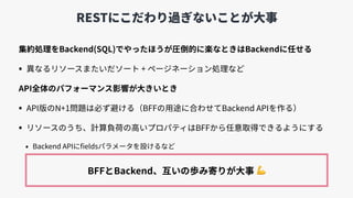 RESTにこだわり過ぎないことが⼤事
集約処理をBackend(SQL)でやったほうが圧倒的に楽なときはBackendに任せる
• 異なるリソースまたいだソート + ページネーション処理など
API全体のパフォーマンス影響が⼤きいとき
• API版のN+1問題は必ず避ける（BFFの⽤途に合わせてBackend APIを作る）
• リソースのうち、計算負荷の⾼いプロパティはBFFから任意取得できるようにする
• Backend APIにﬁeldsパラメータを設けるなど
BFFとBackend、互いの歩み寄りが⼤事 💪
 