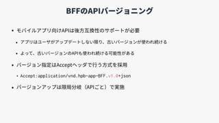 BFFのAPIバージョニング
• モバイルアプリ向けAPIは後⽅互換性のサポートが必要
• アプリはユーザがアップデートしない限り、古いバージョンが使われ続ける
• よって、古いバージョンのAPIも使われ続ける可能性がある
• バージョン指定はAcceptヘッダで⾏う⽅式を採⽤
• Accept:application/vnd.hpb-app-BFF.v1.0+json
• バージョンアップは限局分岐（APIごと）で実施
 