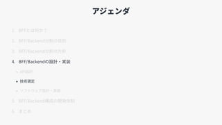 アジェンダ
1. BFFとは何か？
2. BFF/Backend分割の⽬的
3. BFF/Backend分割の⽅針
4. BFF/Backendの設計・実装
• API設計
• 技術選定
• ソフトウェア設計・実装
5. BFF/Backend構成の開発体制
6. まとめ
 