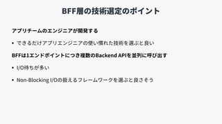 BFF層の技術選定のポイント
アプリチームのエンジニアが開発する
• できるだけアプリエンジニアの使い慣れた技術を選ぶと良い
BFFは1エンドポイントにつき複数のBackend APIを並列に呼び出す
• I/O待ちが多い
• Non-Blocking I/Oの扱えるフレームワークを選ぶと良さそう
 