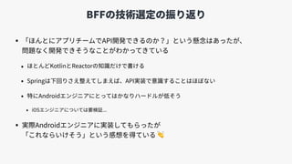 BFFの技術選定の振り返り
• 「ほんとにアプリチームでAPI開発できるのか？」という懸念はあったが、 
問題なく開発できそうなことがわかってきている
• ほとんどKotlinとReactorの知識だけで書ける
• Springは下回りさえ整えてしまえば、API実装で意識することはほぼない
• 特にAndroidエンジニアにとってはかなりハードルが低そう
• iOSエンジニアについては要検証...
• 実際Androidエンジニアに実装してもらったが 
「これならいけそう」という感想を得ている 👏
 