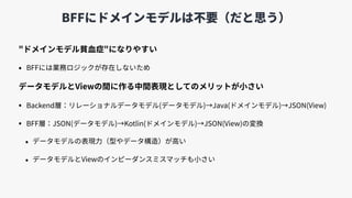 BFFにドメインモデルは不要（だと思う）
"ドメインモデル貧⾎症"になりやすい
• BFFには業務ロジックが存在しないため
データモデルとViewの間に作る中間表現としてのメリットが⼩さい
• Backend層：リレーショナルデータモデル(データモデル)→Java(ドメインモデル)→JSON(View)
• BFF層：JSON(データモデル)→Kotlin(ドメインモデル)→JSON(View)の変換
• データモデルの表現⼒（型やデータ構造）が⾼い
• データモデルとViewのインピーダンスミスマッチも⼩さい
 