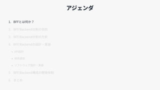 アジェンダ
1. BFFとは何か？
2. BFF/Backend分割の⽬的
3. BFF/Backend分割の⽅針
4. BFF/Backendの設計・実装
• API設計
• 技術選定
• ソフトウェア設計・実装
5. BFF/Backend構成の開発体制
6. まとめ
 