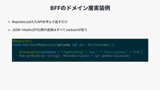 BFFのドメイン層実装例
• RepositoryはただAPIを呼んで返すだけ
• JSON→Kotlin(DTO)間の変換はすべてJacksonが担う
@Repository
class HairSalonRepository(private val api: HairSalonApi) {
@Cacheable(cacheNames = ["publishing"], key = "'/hair-salons/' + #id")
fun getById(id: String): Mono<HairSalon> = api.getHairSalon(id)
}
 