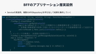 BFFのアプリケーション層実装例
fun getMessageBox(userId: String, salonId: String): Mono<HairMessageBox> =
clientSalonRepository.getById(salonId)
.flatMap { clientSalon ->
salonRepository.getById(salonId)
.map { it.toDto() } // サロンが掲載中なら掲載情報を使って返却する
// 非掲載(掲載情報の取得に失敗した)ならサロンボードの登録情報を使って返却する
.onErrorResume { Mono.just(clientSalon.toDto()) }
}
// メッセージの検索と、未読数の取得を行う
.flatMap { messageRepository.getMessagesBySalonId(userId, salonId) }
.map { (salon, response) ->
HairMessageBox(
total = response.total,
salon = salon,
messages = response.messages.map { it.toDto() }
)
}
• Serviceの実装例、複数のAPI(Repository)を呼び出して結果を集約していく
 
