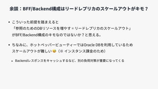 • こういった前提を踏まえると 
「参照のためのDBリソースを増やす = リードレプリカのスケールアウト」 
がBFF/Backend構成のキモなのではないか？と思える。
• ちなみに、ホットペッパービューティーではOracle DBを利⽤しているため 
スケールアウトが難しい 😅（※ インスタンス課⾦のため）
• Backendレスポンスをキャッシュするなど、別の負荷対策が重要になってくる
余談：BFF/Backend構成はリードレプリカのスケールアウトがキモ？
 