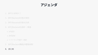 アジェンダ
1. BFFとは何か？
2. BFF/Backend分割の⽬的
3. BFF/Backend分割の⽅針
4. BFF/Backendの設計・実装
• API設計
• 技術選定
• ソフトウェア設計・実装
5. BFF/Backend構成の開発体制
6. まとめ
 