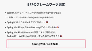 BFFのフレームワーク選定
• ⾔語はKotlinでフレームワークは実質Spring⼀択で考えた
• ⾔語にこだわらなければnode.jsやGolangも候補だった
• Springは5.0からKotlinを正式にサポート 🙆
• Spring...