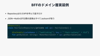 BFFのドメイン層実装例
• RepositoryはただAPIを呼んで返すだけ
• JSON→Kotlin(DTO)間の変換はすべてJacksonが担う
@Repository
class HairSalonRepository(private...