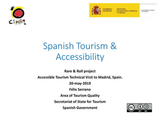 Spanish Tourism &
Accessibility
Rare & Roll project
Accessible Tourism Technical Visit to Madrid, Spain.
20-may-2019
Félix Serrano
Area of Tourism Quality
Secretariat of State for Tourism
Spanish Government
 