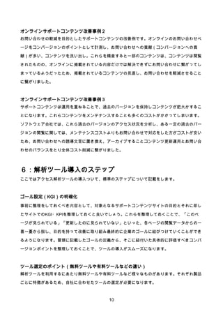 10
オンラインサポートコンテンツ改善事例２
お問い合わせの軽減を目的としたサポートコンテンツの改善例です。オンラインのお問い合わせペ
ージをコンバージョンのポイントとして計測し、お問い合わせへの貢献（コンバージョンへの貢
献）が多い、コンテンツを洗い出し。これらを精査すると一部のコンテンツは、コンテンツは閲覧
されたものの、オンラインに掲載されている内容だけでは解決できずにお問い合わせに繋がってし
まっているようだったため、掲載されているコンテンツの見直し、お問い合わせを軽減させること
に繋がりました。
オンラインサポートコンテンツ改善事例３
サポートコンテンツは運用を重ねることで、過去のバージョンを保持しコンテンツが肥大かするこ
とになります。これらコンテンツをメンテナンスすることも多くのコストがかかってしまいます。
ソフトウェア会社では、これら過去のバージョンのアクセス状況を分析し、ある一定の過去のバー
ジョンの閲覧に関しては、メンテナンスコストよりもお問い合わせで対応をした方がコストが安い
ため、お問い合わせへの誘導文言に置き換え、アーカイブすることコンテンツ更新運用とお問い合
わせのバランスをとり全体コスト削減に繋がりました。
６：解析ツール導入のステップ
ここではアクセス解析ツールの導入ついて、標準のステップについて記載をします。
ゴール設定（KGI）の明確化
事前に整理をしておくべき内容として、対象となるサポートコンテンツサイトの目的とそれに即し
たサイトでのKGI・KPIを整理しておくと良いでしょう。これらを整理しておくことで、「このペ
ージが見られている」「更新したのに見られていない」といった、各ページの閲覧データからの一
喜一憂から脱し、目的を持って改善に取り組み最終的に企業のゴールに結びつけていくことができ
るようになります。冒頭に記載したゴールの定義から、そこに紐付いた具体的に評価すべきコンバ
ージョンポイントを整理しておくことで、ツールの導入がスムーズになります。
ツール選定のポイント（無料ツールや有料ツールなどの違い）
解析ツールを利用するにあたり無料ツールや有料ツールなど様々なものがあります。それぞれ製品
ごとに特徴があるため、自社に合わせたツールの選定が必要になります。
 