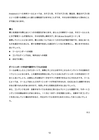 12
Analyticsといった有料ツールによっては、カテゴリ別、サブカテゴリ別、製品別、製品カテゴリ別
といった様々な情報により違う分類粒度で分析することができ、その分析の深度をより深めること
が可能になります。
導入
導入を実施する際にはいくつかの相談先があります。ほとんどの解析ツールは、そのツールととも
にタグ管理ツールが提供され、それを利用し解析タグ（多くはJava Scriptのコード）を
展開していくことになります。導入主体についてはいくつかの手法が検討可能です。自社にあった
ものを選定するためにも、様々な情報や前述した選定ポイントなどを参考にし、導入をすすめると
良いでしょう。
 ツールベンダーへの相談
 コンサルティング会社、制作会社への相談
 自社での導入
ダッシュボード作成や運用サイクルの決定
ツールは導入したところがスタートで、実際にそこから分析やそこからのインサイトでの改善を行
っていくことになります。この運用を効率的に回していくためにもダッシュボードの作成を行って
おくと良いでしょう。必要な人が必要なデータをサマリで参照できるようにするものです。ツール
によっては、ツール上でほとんどのダッシュボードが作成できるもの、EXCELなどと連携できるも
のなど様々なものがありますので、利用しやすい形態を活用すると良いでしょう。
また、コンテンツを分析・改善するサイクルを自社に取り込んでいくことも重要です。サポートコ
ンテンツの改善は終わりがありません。１ヶ月に１回データを深掘り分析し、改善すべきコンテン
ツを洗い出していく機会を作るなど、PDCAサイクルを回すための工夫もしておくと良いでしょ
う。
以上
 