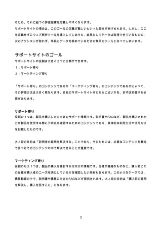 2
るため、それに紐づく評価指標を定義しやすくなります。
サポートサイトの場合は、このゴールの定義が難しいといった部分が挙げられます。しかし、ここ
を定義せずにウェブ解析ツールを導入してしまうと、結果としてデータは取得できているものの、
次のアクションが取れず、単純にデータを眺めているだけの無用のツールとなってしまいます。
サポートサイトのゴール
サポートサイトの役割は大きく２つに分類ができます。
１：サポート寄り
２：マーケティング寄り
「サポート寄り」のコンテンツであるか「マーケティング寄り」のコンテンツであるかによって、
その評価方法は大きく異なります。自社のサポートサイトがどちらに近いかを、まずは把握する必
要があります。
サポート寄り
役割の１つは、製品を購入した方向けのサポート情報です。説明書やFAQなど、製品を購入された
方が製品を使用する際に不明点を確認するためのコンテンツであり、具体的な利用方法や活用方法
を記載したものです。
大上段の目的は「訪問者の疑問を解決する」ことであり、そのためには、必要なコンテンツを最短
で見つけそのコンテンツの中で解決できることが重要です。
マーケティング寄り
役割のもう１つは、製品の購入を検討する方向けの情報です。仕様が複雑なものなど、購入前にそ
の仕様が購入者のニーズを満たしているかを確認したい商材もあります。このようなケースでは、
購買動線の中で、説明書や購買に向けたFAQなどが提供されます。大上段の目的は「購入前の疑問
を解決し、購入を促すこと」となります。
 