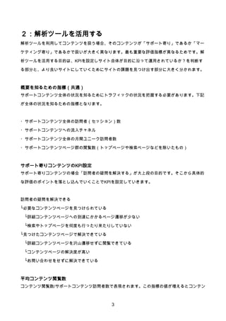 3
２：解析ツールを活用する
解析ツールを利用してコンテンツを扱う場合、そのコンテンツが「サポート寄り」であるか「マー
ケティング寄り」であるかで扱いが大きく異なります。最も重要な評価指標が異なるためです。解
析ツールを活用する目的は、KPIを設定しサイト自体が目的に沿って運用されているか？を判断す
る部分と、より良いサイトにしていくためにサイトの課題を見つけ出す部分に大きく分かれます。
概要を知るための指標（共通）
サポートコンテンツ全体の状況を知るためにトラフィックの状況を把握する必要があります。下記
が全体の状況を知るための指標となります。
・サポートコンテンツ全体の訪問者（セッション）数
・サポートコンテンツへの流入チャネル
・サポートコンテンツ全体の月間ユニーク訪問者数
・サポートコンテンツページ群の閲覧数（トップページや検索ページなどを除いたもの）
サポート寄りコンテンツのKPI設定
サポート寄りコンテンツの場合「訪問者の疑問を解決する」が大上段の目的です。そこから具体的
な評価のポイントを落とし込んでいくことでKPIを設定していきます。
訪問者の疑問を解決できる
└必要なコンテンツページを見つけられている
└詳細コンテンツページへの到達にかかるページ遷移が少ない
└検索やトップページを何度も行ったり来たりしていない
└見つけたコンテンツページで解決できている
└詳細コンテンツページを沢山遷移せずに閲覧できている
└コンテンツページの解決度が高い
└お問い合わせをせずに解決できている
平均コンテンツ閲覧数
コンテンツ閲覧数/サポートコンテンツ訪問者数で表現されます。この指標の値が増えるとコンテン
 