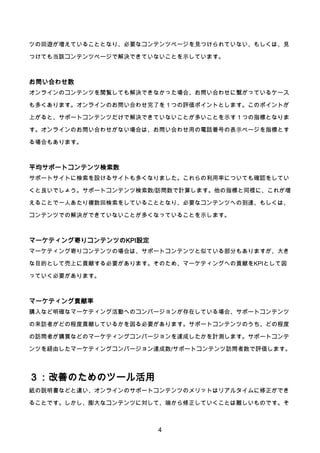 4
ツの回遊が増えていることとなり、必要なコンテンツページを見つけられていない、もしくは、見
つけても当該コンテンツページで解決できていないことを示しています。
お問い合わせ数
オンラインのコンテンツを閲覧しても解決できなかった場合、お問い合わせに繋がっているケース
も多くあります。オンラインのお問い合わせ完了を１つの評価ポイントとします。このポイントが
上がると、サポートコンテンツだけで解決できていないことが多いことを示す１つの指標となりま
す。オンラインのお問い合わせがない場合は、お問い合わせ用の電話番号の表示ページを指標とす
る場合もあります。
平均サポートコンテンツ検索数
サポートサイトに検索を設けるサイトも多くなりました。これらの利用率についても確認をしてい
くと良いでしょう。サポートコンテンツ検索数/訪問数で計算します。他の指標と同様に、これが増
えることで一人あたり複数回検索をしていることとなり、必要なコンテンツへの到達、もしくは、
コンテンツでの解決ができていないことが多くなっていることを示します。
マーケティング寄りコンテンツのKPI設定
マーケティング寄りコンテンツの場合は、サポートコンテンツと似ている部分もありますが、大き
な目的として売上に貢献する必要があります。そのため、マーケティングへの貢献をKPIとして図
っていく必要があります。
マーケティング貢献率
購入など明確なマーケティング活動へのコンバージョンが存在している場合、サポートコンテンツ
の来訪者がどの程度貢献しているかを図る必要があります。サポートコンテンツのうち、どの程度
の訪問者が購買などのマーケティングコンバージョンを達成したかを計測します。サポートコンテ
ンツを経由したマーケティングコンバージョン達成数/サポートコンテンツ訪問者数で評価します。
３：改善のためのツール活用
紙の説明書などと違い、オンラインのサポートコンテンツのメリットはリアルタイムに修正ができ
ることです。しかし、膨大なコンテンツに対して、端から修正していくことは難しいものです。そ
 