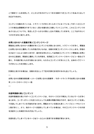 5
こで解析ツールを利用して、どこから手を付けていくべきか改善すべきコンテンツをあぶり出して
対応ができます。
コンテンツ改善のポイントは、トラフィックが多くボトルネックとなっている（サポートのコンテ
ンツの場合は課題解決できていない）部分を優先的に改善していくことです。これらコンテンツの
あぶり出しについても、前述したゴールからの落とし込みで実施していきます。ここではそのいく
つかの手法をご紹介します。
お問い合わせへの貢献が高いコンテンツページ
閲覧後にお問い合わせへの遷移が多いコンテンツも対象となります。トラフィックが多く、閲覧後
にお問い合わせに遷移している件数が多いものは、改善の対象コンテンツページとします。評価の
仕方はツールにより変わりますが、基本的な考え方としては詳細コンテンツページ閲覧後にお問い
合わせに直接的、間接的に遷移している件数を、各詳細コンテンツページのページビュー数などで
割り、その値が高いものが対象となります。もちろんコンテンツが多いところ、全体のトラフィッ
クが多いところを対象とします。
計算的に表示する場合は、改善の目安として下記の計算式を利用するのも良いでしょう。
――
お問い合わせ貢献改善指標 = (ページお問い合わせ貢献率 - サポートサイト平均お問い合わせ貢献
率）☓ページのページビュー数
――
回遊率貢献の高いコンテンツ
回遊率貢献度の高いサポートコンテンツページは、そのページだけで解決していないケースが多く
あります。ユーザーがページを見つけたとしても実際の問題が解決できず、他のコンテンツを探し
て回遊してしまっている可能性があります。閲覧されている割合も高く（ページビューやセッショ
ン数が多い）、かつ、他のページへ回遊をしてしまっている場合は、そのコンテンツページの内容
を見直すことを検討するのが良いでしょう。
回遊を促してしまっているページはツールにより取得できる情報が異なります。
 