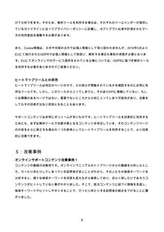 9
けて分析できます。そのため、解析ツールを利用する場合は、それぞれのツールベンダーが提供し
ているガイドラインに従ってプライバシーポリシーに記載し、オプトアウト処理や計測されたデー
タの利用意図を掲載する必要があります。
また、Cookie情報は、日本や米国の法令では個人情報として取り扱われませんが、2018年5月より
EUにて施行されたGDPRでは個人情報として取扱い、解析する場合も事前の承諾が必要となりま
す。EUにてオンラインでのサービス提供をされている企業については、GDPRに基づき解析ツール
を利用する必要がありますのでご留意ください。
ヒートマップツールとの併用
ヒートマップツールは特定のページの中で、どの部分が閲覧されているかを確認するのに非常に有
用なツールです。しかし、このツールから入ってしまうと、それほどKPIに貢献していない、もし
くは課題のあるページではない、重要でないところから分析に入ってしまう可能性があり、改善を
してもその効果が出ない原因となることもあります。
サポートコンテンツは非常にボリュームが多いものです。ヒートマップツールを効果的に利用する
ためにも、まずは解析ツールで改善対象となるコンテンツを特定していき、そのコンテンツページ
の内容をさらに修正する場合の１つの参考としてヒートマップツールを利用することで、より効果
的に改善できます。
５：改善事例
オンラインサポートコンテンツ改善事例１
コンテンツの動線の改善例です。オンラインマニュアルのトップページからの動線を分析したとこ
ろ、行ったり来たりしてしまっている訪問者が多いことがわかり、その人たちの検索キーワードを
分析すると、様々な検索キーワードを何度も変えながら検索しており、恐らく探したいであろうコ
ンテンツがヒットしていない事がわかりました。そこで、該当コンテンツに紐づく情報を見直し、
検索キーワードでヒットしやすくすることで、行ったり来たりする訪問者の割合を下げることに繋
がりました。
 