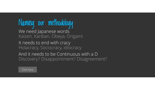 Click here
Naming our methodology
We need Japanese words
Kaizen, Kanban, Obeya, Origami
It needs to end with cracy
Holacracy, Sociocracy, Idiocracy
And it needs to be Continuous with a D
Discovery? Disappointment? Disagreement?
 