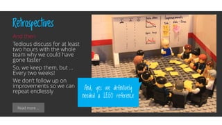 Read more …
Retrospectives
And then
Tedious discuss for at least
two hours with the whole
team why we could have
gone faster
So, we keep them, but …
Every two weeks!
We don’t follow up on
improvements so we can
repeat endlessly
And, yes we definitively
needed a LEGO reference
 
