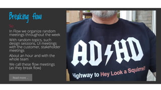 Read more …
Breaking flow
So
In Flow we organize random
meetings throughout the week
With random topics, such
design sessions, UI meetings
with the customer, stakeholder
meetings
About an hour and with the
whole team
We call these flow meetings
(as they break flow)
 