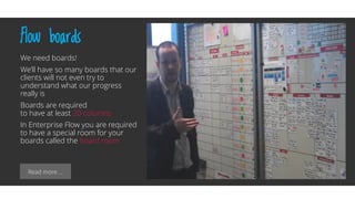 Read more …
Flow boards
We need boards!
We’ll have so many boards that our
clients will not even try to
understand what our progress
really is
Boards are required
to have at least 20 columns
In Enterprise Flow you are required
to have a special room for your
boards called the board room
 
