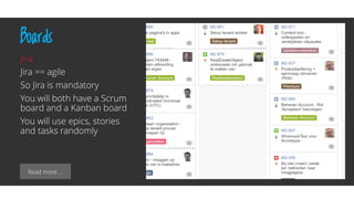 Read more …
Boards
Jira
Jira == agile
So Jira is mandatory
You will both have a Scrum
board and a Kanban board
You will use epics, stories
and tasks randomly
 