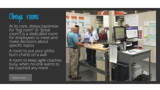 Read more …
Obeya rooms
At its core, obeya (Japanese
for “big room” or “great
room”) is a dedicated room
for employees to meet and
make decisions about
specific topics
A room to put your pitiful
burn charts on a wall
A room to keep agile coaches
busy, when no-one wants to
be coached any more
 