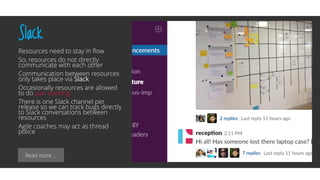 Read more …
Slack
Resources need to stay in flow
So, resources do not directly
communicate with each other
Communication between resources
only takes place via Slack
Occasionally resources are allowed
to do pair slacking
There is one Slack channel per
release so we can track bugs directly
to Slack conversations between
resources
Agile coaches may act as thread
police
 