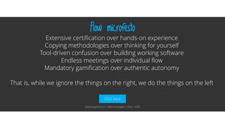 Click here
Flow microfesto
Extensive certification over hands-on experience
Copying methodologies over thinking for yourself
Tool-driven confusion over building working software
Endless meetings over individual flow
Mandatory gamification over authentic autonomy
That is, while we ignore the things on the right, we do the things on the left
@aahoogendoorn | @kimvanwilgen | Flow | SDD
 
