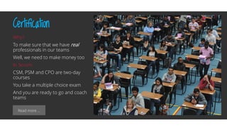 Read more …
Certification
Why?
To make sure that we have real
professionals in our teams
Well, we need to make money too
In Scrum
CSM, PSM and CPO are two-day
courses
You take a multiple choice exam
And you are ready to go and coach
teams
 