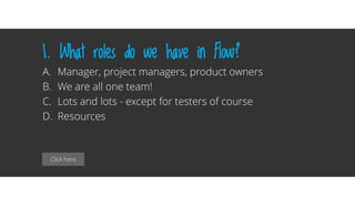 Click here
1. What roles do we have in Flow?
A. Manager, project managers, product owners
B. We are all one team!
C. Lots and lots - except for testers of course
D. Resources
 