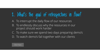 Click here
2. What’s the goal of retrospectives in Flow?
A. To interrupt the daily flow of our resources
B. To endlessly discuss why the resources in our
project should work harder
C. To make sure we spend two days preparing demo’s
D. To watch demo’s fail together with our clients
 