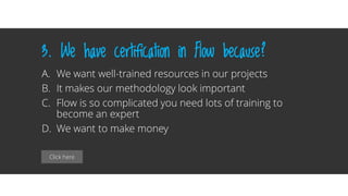 Click here
3. We have certification in Flow because?
A. We want well-trained resources in our projects
B. It makes our methodology look important
C. Flow is so complicated you need lots of training to
become an expert
D. We want to make money
 