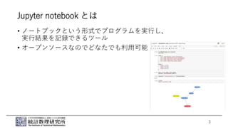 Jupyter notebook とは
• ノートブックという形式でプログラムを実行し、
実行結果を記録できるツール
• オープンソースなのでどなたでも利用可能
3
 