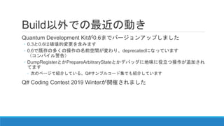 Build以外での最近の動き
Quantum Development Kitが0.6までバージョンアップしました
◦ 0.3と0.6は破壊的変更を含みます
◦ 0.6で既存の多くの操作の名前空間が変わり、deprecatedになっています
（コンパイル警告）
◦ DumpRegisterとかPrepareArbitraryStateとかデバッグに地味に役立つ操作が追加され
てます
◦ 次のページで紹介している、Q#サンプルコード集でも紹介しています
Q# Coding Contest 2019 Winterが開催されました
 