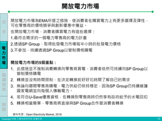 Copyright ITRI 工業技術研究院 版權所有
開放電力市場為EMA所提之措施，使消費者在購買電力上有更多選擇及彈性，
可在零售商的價格競爭與創新優惠中獲益。
在開放電力市場，消費者購買電力有這些選擇：
1.最符合需求的一個電力零售商的電力計畫
2.透過SP Group，取得批發電力市場每半小時的批發電力價格
3.不參加，持續透過SP Group以管制價格購電
開放電力市場的5個重點：
1. 此措施並不強制消費轉換向零售商買電，消費者依然可持續向SP Group以
管制價格購電
2. 轉換並沒有時間限制，在決定轉換前好好花時間了解自己的需求
3. 無論向哪間零售商購電，電力供給仍保持穩定，因為SP Group仍持續維護
國家電網並向每個人傳輸電力。
4. 若符合U-Save優惠資格，在轉換到零售商時仍然享有政府給予的水電回扣
5. 轉換相當簡單，零售商將直接與SP Group合作替消費者轉換
開放電力市場
17
前
言
能
源
效
率
電
力
市
場
結
語
資料來源：Open Electricity Market, 2018.
 