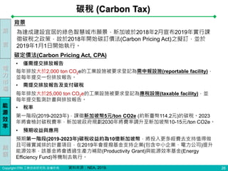 Copyright ITRI 工業技術研究院 版權所有
碳稅 (Carbon Tax)
26
• 僅需提交排放報告
為達成建設宜居的綠色智慧城市願景，新加坡於2018年2月宣布2019年實行課
徵碳稅之政策，故於2018年開始碳訂價法(Carbon Pricing Act)之擬訂，並於
2019年1月1日開始執行。
背景
碳定價法(Carbon Pricing Act, CPA)
每年排放大於2,000 ton CO2e的工業設施被要求登記為需申報設施(reportable facility)，
並每年提交一份排放報告。
• 需提交排放報告及支付碳稅
每年排放大於25,000 ton CO2e的工業設施被要求登記為應稅設施(taxable facility)，並
每年提交監測計畫與排放報告。
• 稅率
第一階段(2019-2023年)，課徵新加坡幣5元/ton CO2e (約新臺幣114.2元)的碳稅。2023
年將會檢討碳稅費率，新加坡政府規劃2030年將費率調升至新加坡幣10-15元/ton CO2e。
• 預期收益與應用
預期第一階段(2019-2023年)碳稅收益約為10億新加坡幣，將投入更多經費去支持值得做
且可確實減排的計畫項目，在2019年會提撥基金支持企業(包含中小企業、電力公司)提升
能源效率，該基金將會透過生產力補助(Productivity Grant)與能源效率基金(Energy
Efficiency Fund)等機制去執行。
前
言
電
力
市
場
能
源
效
率
結
語
資料來源：NEA, 2019.
 