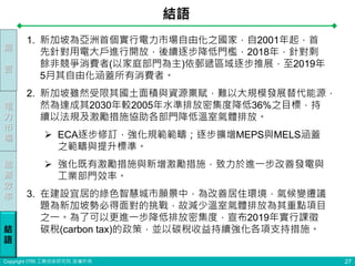 Copyright ITRI 工業技術研究院 版權所有
結語
27
前
言
電
力
市
場
能
源
效
率
結
語
1. 新加坡為亞洲首個實行電力市場自由化之國家，自2001年起，首
先針對用電大戶進行開放，後續逐步降低門檻，2018年，針對剩
餘非競爭消費者(以家庭部門為主)依郵遞區域逐步推展，至2019年
5月其自由化涵蓋所有消費者。
2. 新加坡雖然受限其國土面積與資源稟賦，難以大規模發展替代能源，
然為達成其2030年較2005年水準排放密集度降低36%之目標，持
續以法規及激勵措施協助各部門降低溫室氣體排放。
 ECA逐步修訂，強化規範範疇；逐步擴增MEPS與MELS涵蓋
之範疇與提升標準。
 強化既有激勵措施與新增激勵措施，致力於進一步改善發電與
工業部門效率。
3. 在建設宜居的綠色智慧城市願景中，為改善居住環境，氣候變遷議
題為新加坡勢必得面對的挑戰，故減少溫室氣體排放為其重點項目
之一。為了可以更進一步降低排放密集度，宣布2019年實行課徵
碳稅(carbon tax)的政策，並以碳稅收益持續強化各項支持措施。
 