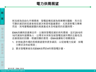 Copyright ITRI 工業技術研究院 版權所有
EMA持續與該產業合作，以確保發電投資的有利環境，並於2015年
10月資詢利害關係人，以尋求未來新加坡發電投資所需的主動性及
改善措施的回饋，根據回饋的意見，EMA後續執行相關措施：
1. 針對能源市場的長期展望提供更多資訊，以促進電力投資，如電
力需求及供給預測；
2. 要求發電業者告知EMA他們的4年期發電計畫。
前
言
電
力
市
場
能
源
效
率
電力供需展望
8
新加坡為自由化市場環境，發電設備投資為商業導向驅動，充分且
可靠的資訊對投資者做投資決策是相當重要的，尤其是對電力事業
而言，其考量電廠建置的高資產成本及相當長的前置時間。
結
語
資料來源：EMA, 2018.
 