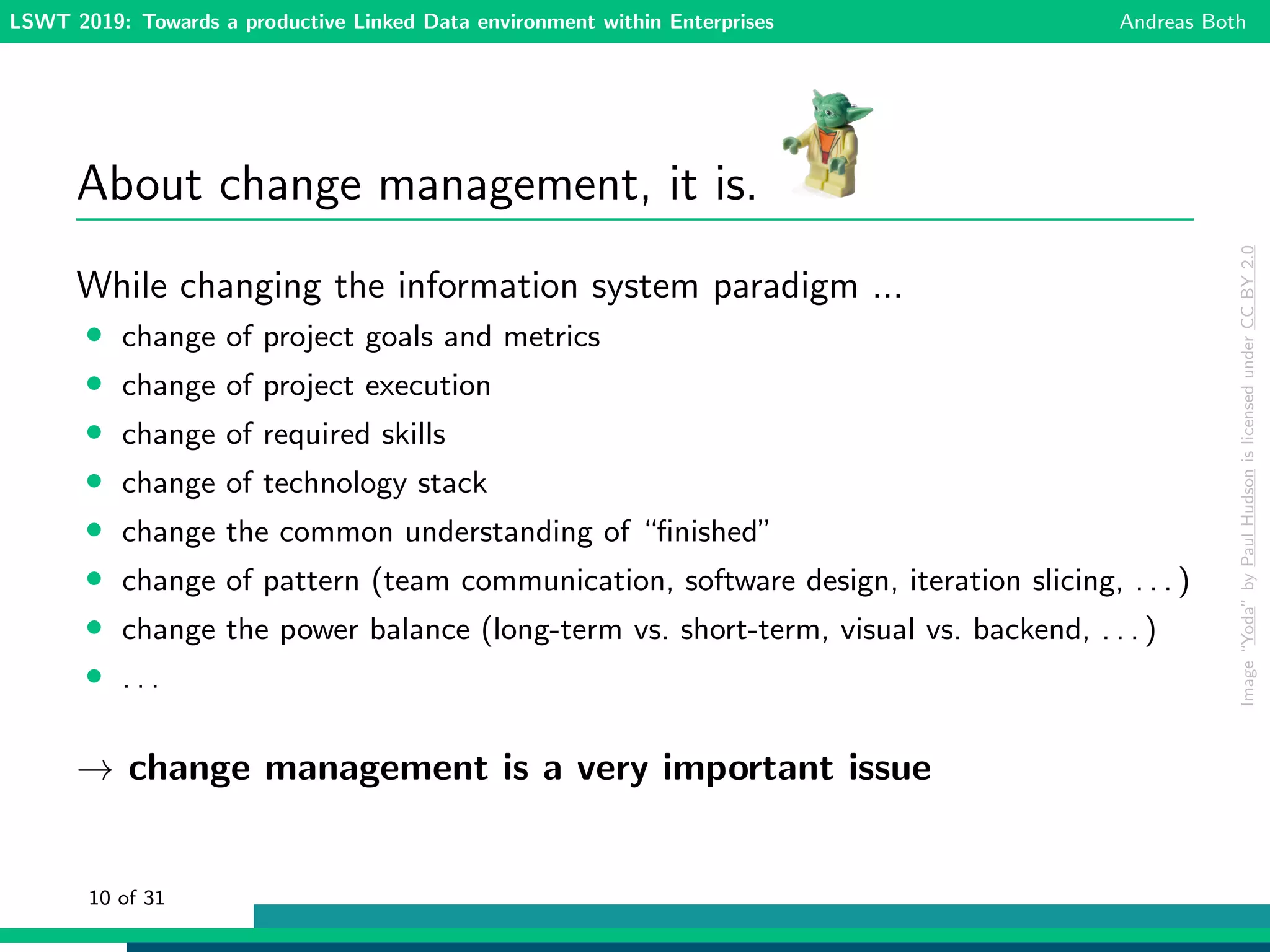 LSWT 2019: Towards a productive Linked Data environment within Enterprises Andreas Both
About change management, it is.
While changing the information system paradigm ...
• change of project goals and metrics
• change of project execution
• change of required skills
• change of technology stack
• change the common understanding of “ﬁnished”
• change of pattern (team communication, software design, iteration slicing, . . . )
• change the power balance (long-term vs. short-term, visual vs. backend, . . . )
• . . .
→ change management is a very important issue
Image“Yoda”byPaulHudsonislicensedunderCCBY2.0
10 of 31
 