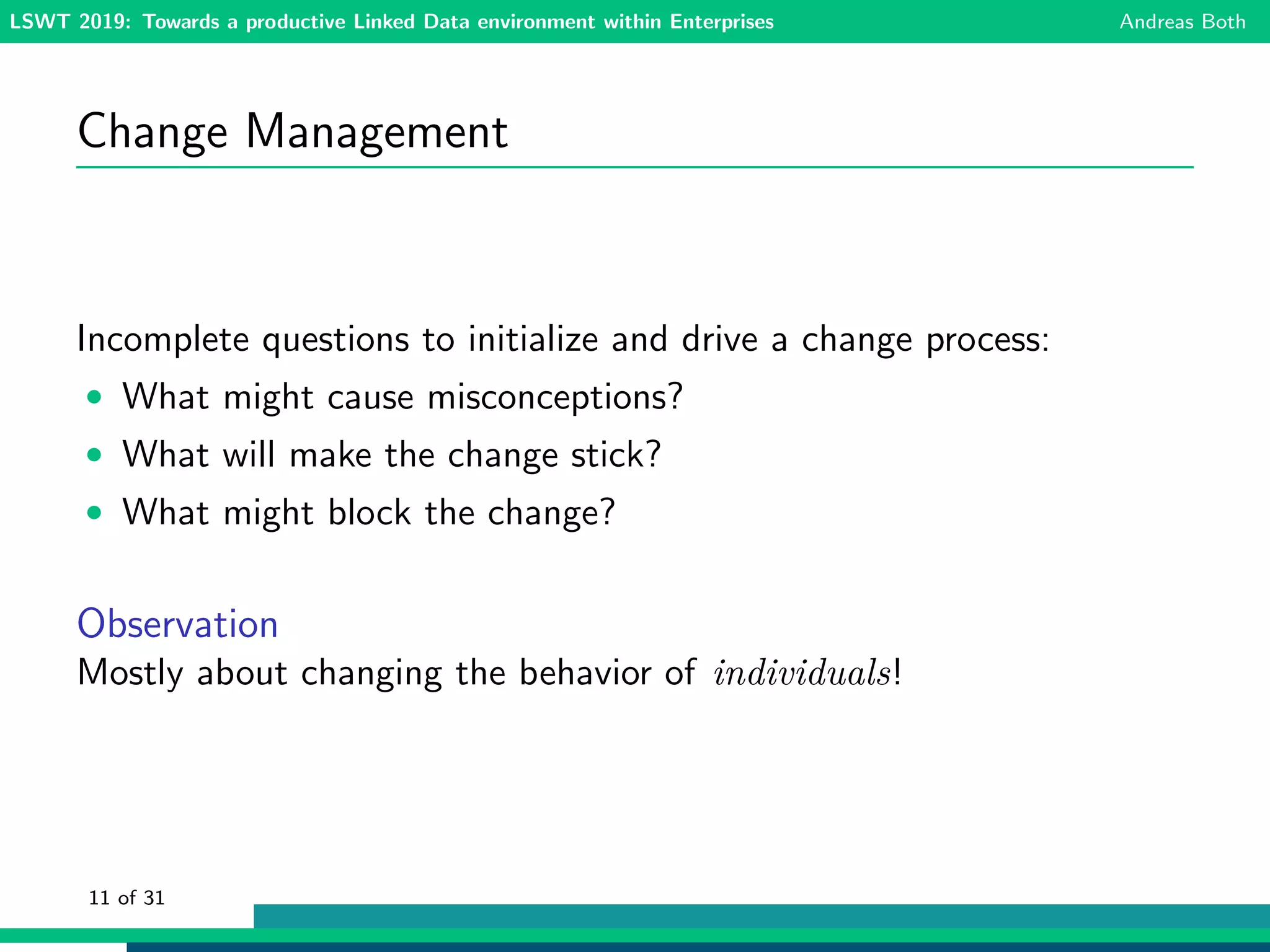 LSWT 2019: Towards a productive Linked Data environment within Enterprises Andreas Both
Change Management
Incomplete questions to initialize and drive a change process:
• What might cause misconceptions?
• What will make the change stick?
• What might block the change?
Observation
Mostly about changing the behavior of individuals!
11 of 31
 