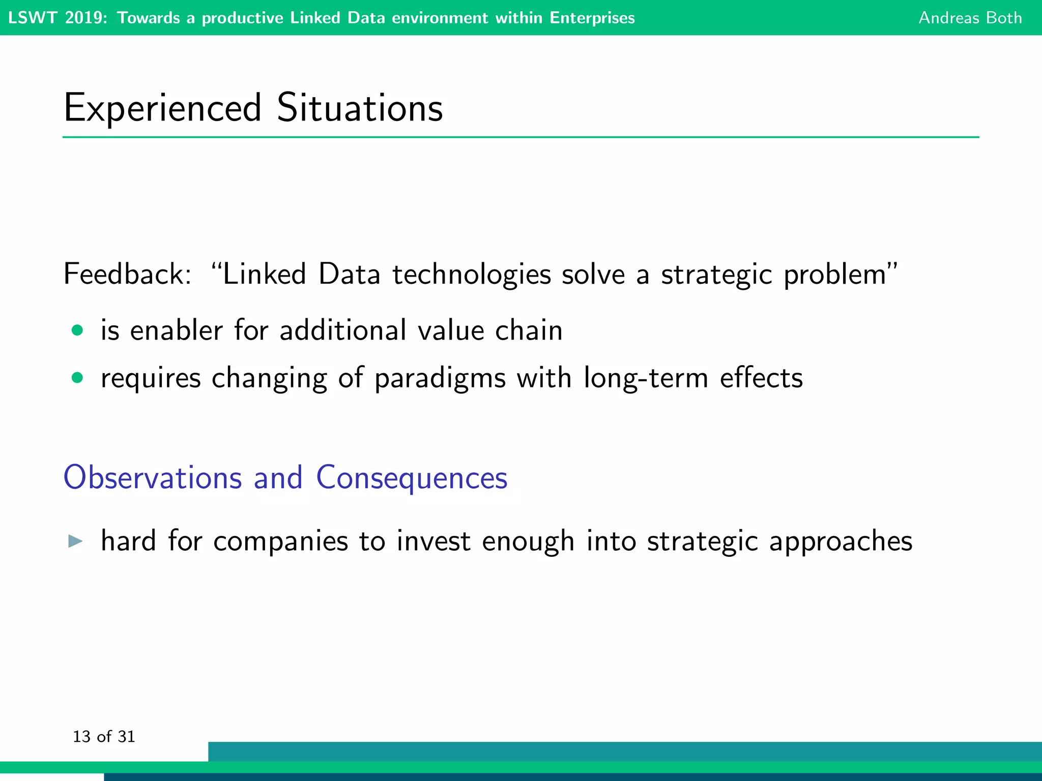 LSWT 2019: Towards a productive Linked Data environment within Enterprises Andreas Both
Experienced Situations
Feedback: “Linked Data technologies solve a strategic problem”
• is enabler for additional value chain
• requires changing of paradigms with long-term eﬀects
Observations and Consequences
hard for companies to invest enough into strategic approaches
13 of 31
 